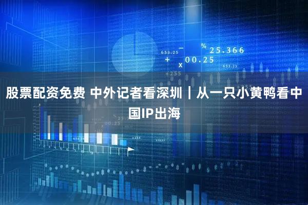 股票配资免费 中外记者看深圳｜从一只小黄鸭看中国IP出海