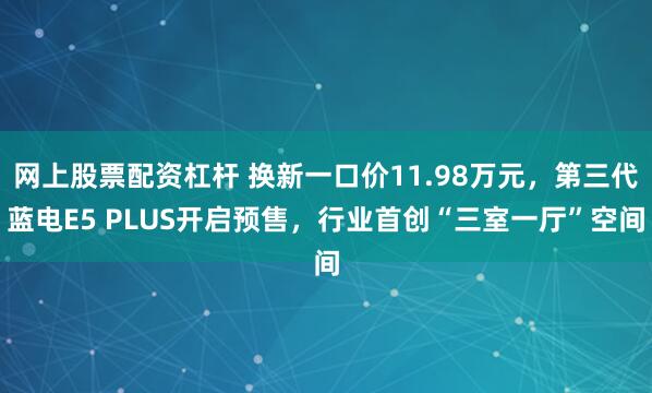 网上股票配资杠杆 换新一口价11.98万元，第三代蓝电E5 PLUS开启预售，行业首创“三室一厅”空间