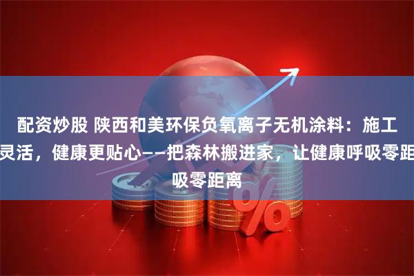 配资炒股 陕西和美环保负氧离子无机涂料:施工更灵活,健康更贴心——把森林搬进家,让健康呼吸零距离