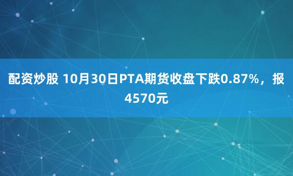 配资炒股 10月30日PTA期货收盘下跌0.87%，报4570元