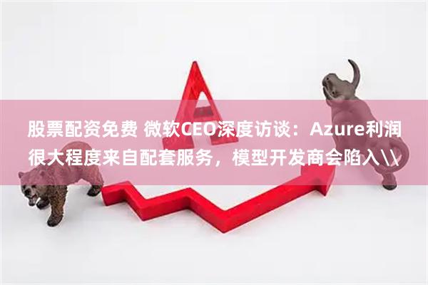 股票配资免费 微软CEO深度访谈：Azure利润很大程度来自配套服务，模型开发商会陷入\