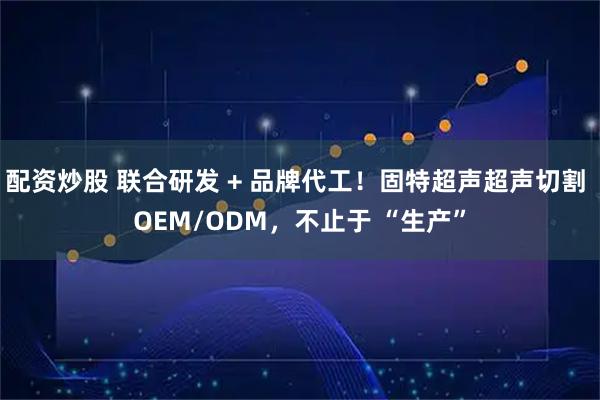 配资炒股 联合研发 + 品牌代工！固特超声超声切割 OEM/ODM，不止于 “生产”