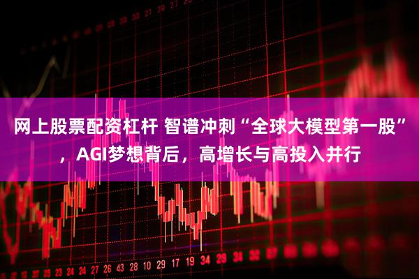 网上股票配资杠杆 智谱冲刺“全球大模型第一股”，AGI梦想背后，高增长与高投入并行